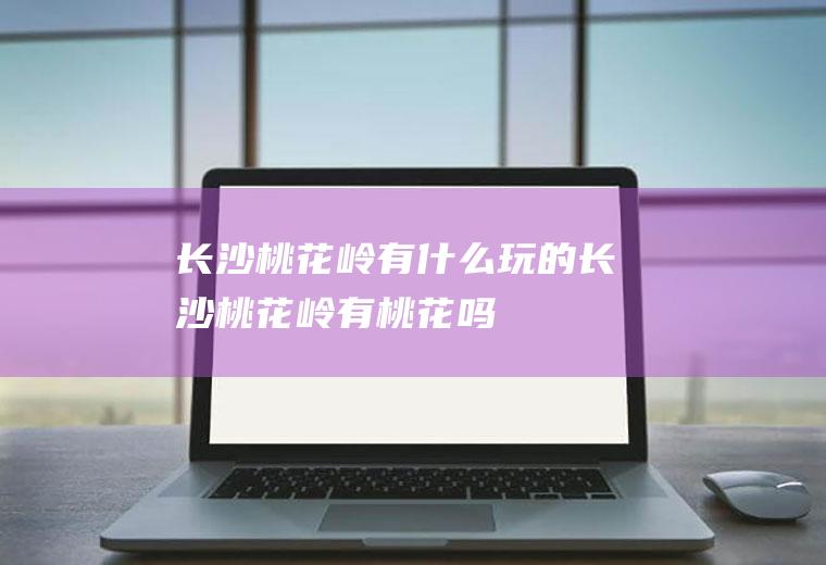 长沙桃花岭有什么玩的长沙桃花岭有桃花吗