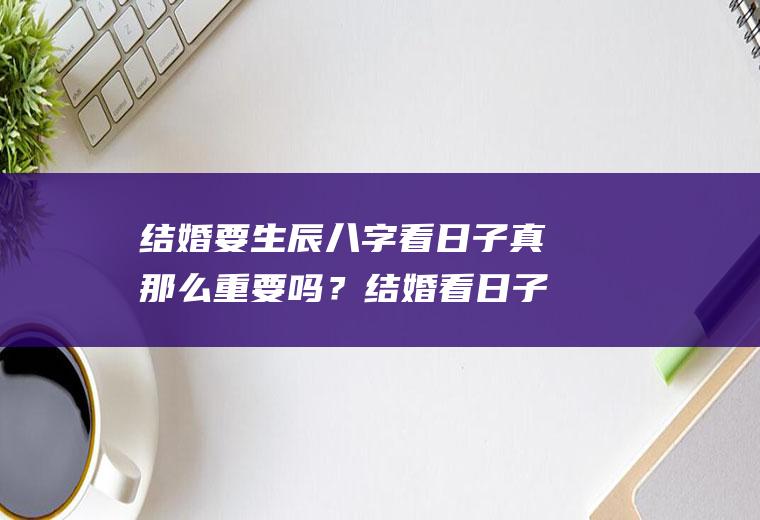结婚要生辰八字看日子真那么重要吗？结婚看日子需要生辰八字吗