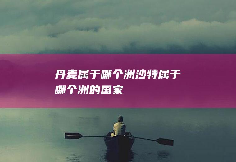 丹麦属于哪个洲沙特属于哪个洲的国家
