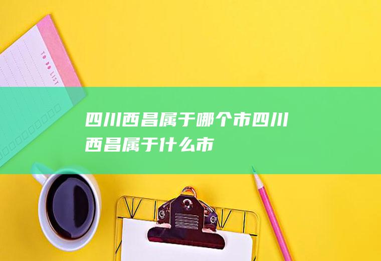 四川西昌属于哪个市四川西昌属于什么市