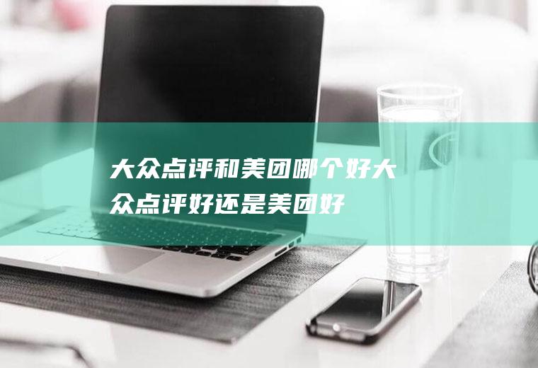 大众点评和美团哪个好大众点评好还是美团好