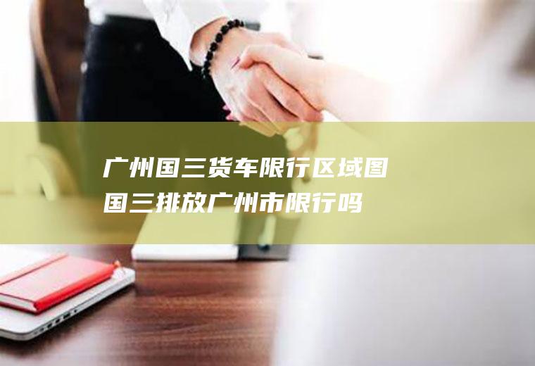 广州国三货车限行区域图国三排放广州市限行吗