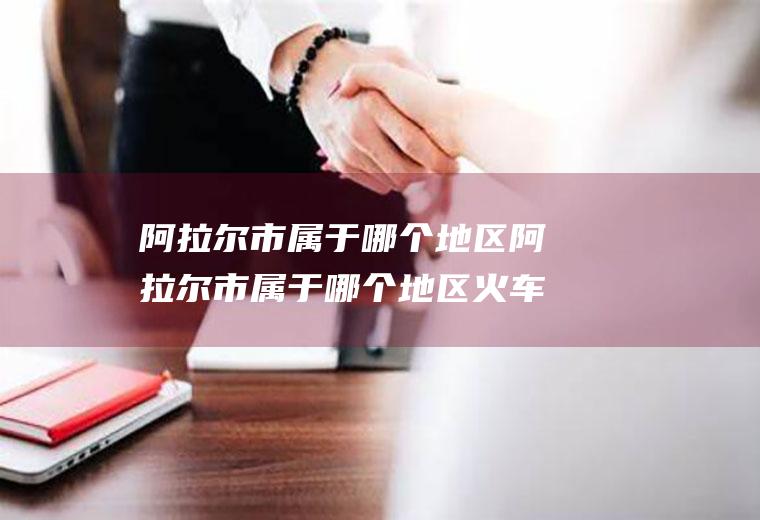 阿拉尔市属于哪个地区阿拉尔市属于哪个地区火车