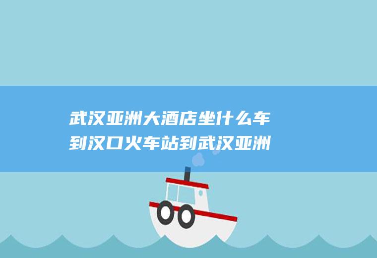 武汉亚洲大酒店坐什么车到汉口火车站到武汉亚洲大酒店