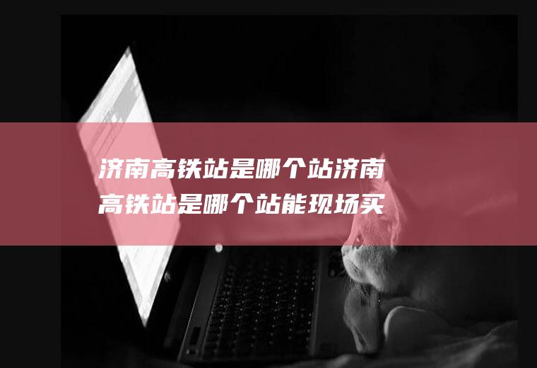 济南高铁站是哪个站济南高铁站是哪个站能现场买票吗