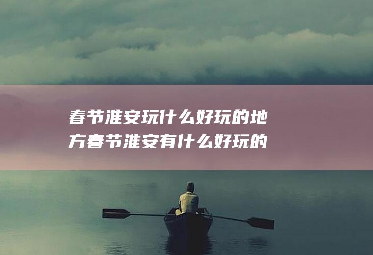 春节淮安玩什么好玩的地方春节淮安有什么好玩的