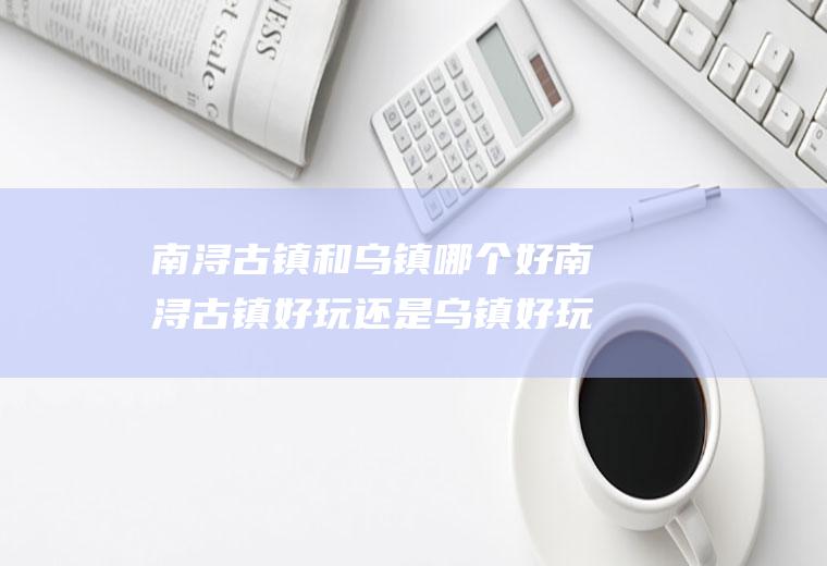 南浔古镇和乌镇哪个好南浔古镇好玩还是乌镇好玩