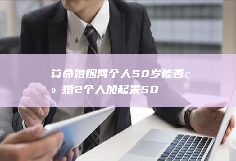 算命婚姻两个人50岁能否结婚2个人加起来50岁不能结婚吗