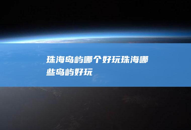 珠海岛屿哪个好玩珠海哪些岛屿好玩
