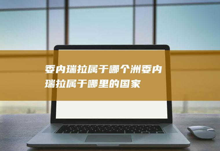 委内瑞拉属于哪个洲委内瑞拉属于哪里的国家