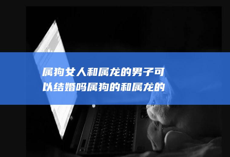 属狗女人和属龙的男子可以结婚吗属狗的和属龙的女人结婚会怎么样