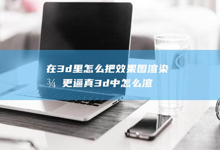 在3d里怎么把效果图渲染得更逼真3d中怎么渲染全景图