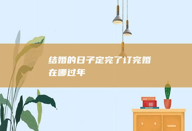 结婚的日子定完了订完婚在哪过年