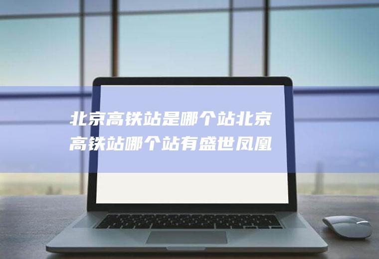 北京高铁站是哪个站北京高铁站哪个站有盛世凤凰酒广告画