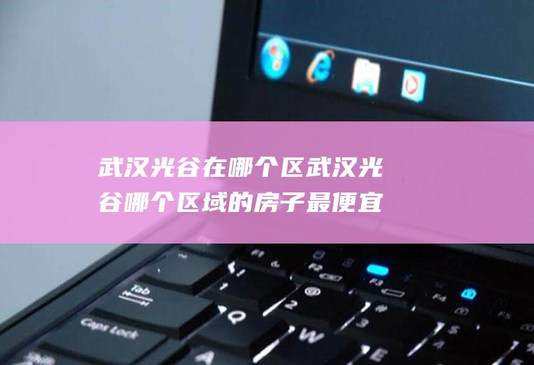 武汉光谷在哪个区武汉光谷哪个区域的房子最便宜