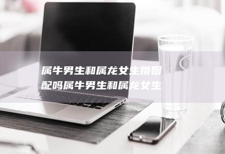 属牛男生和属龙女生婚姻配吗属牛男生和属龙女生婚姻配吗好吗