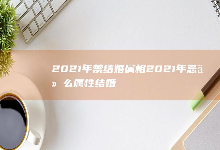 2021年禁结婚属相2021年忌什么属性结婚