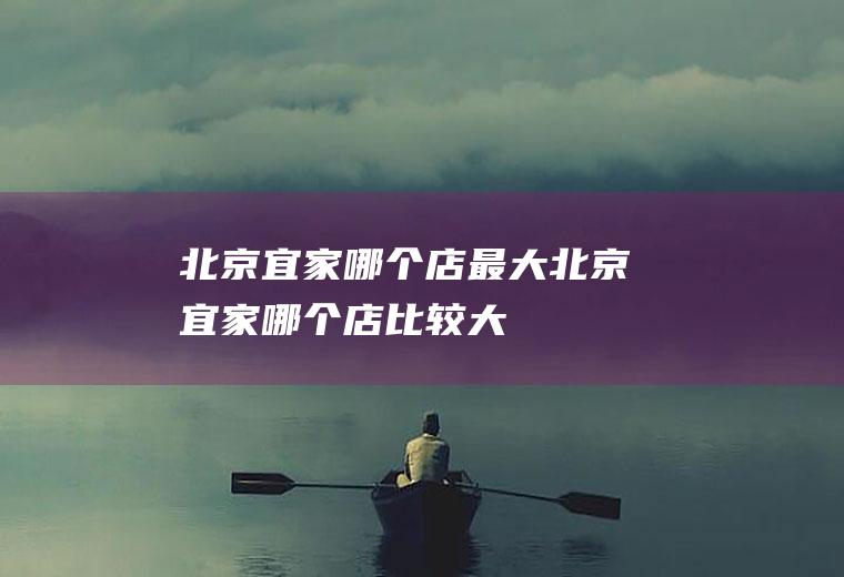 北京宜家哪个店最大北京宜家哪个店比较大