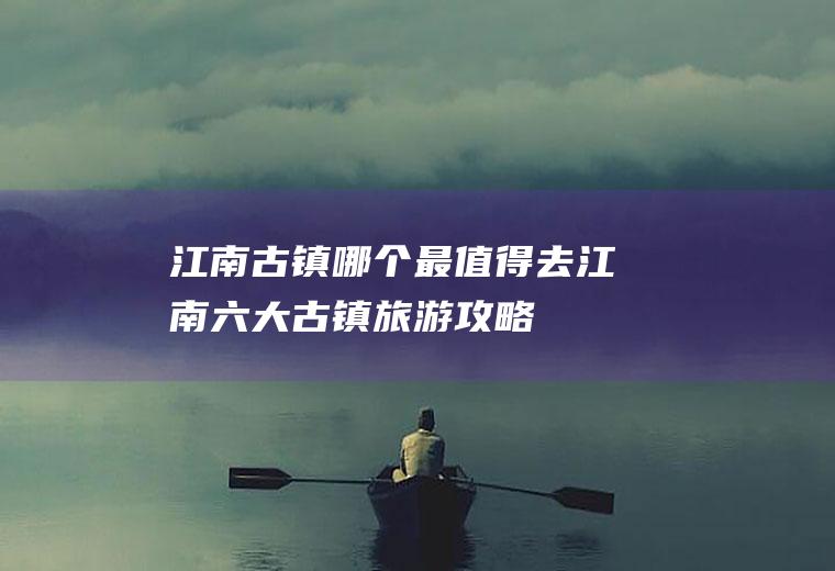 江南古镇哪个最值得去江南六大古镇旅游攻略