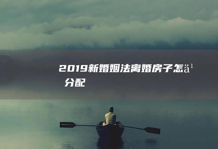 2019新婚姻法离婚房子怎么分配