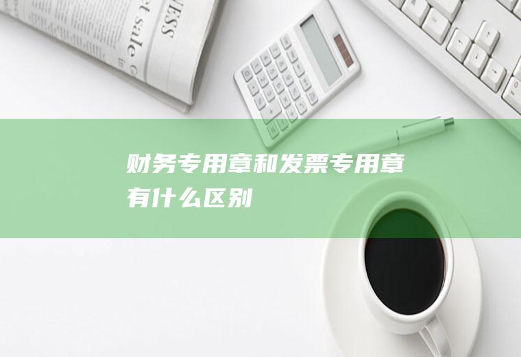 财务专用章和发票专用章有什么区别