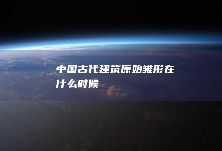 中国古代建筑原始雏形在什么时候