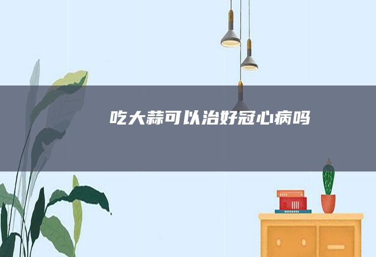 吃大蒜可以治好冠心病吗
