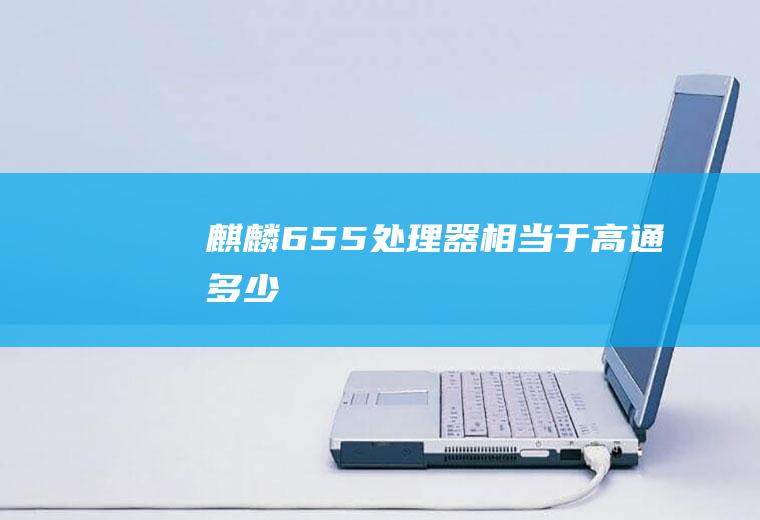麒麟655处理器相当于高通多少