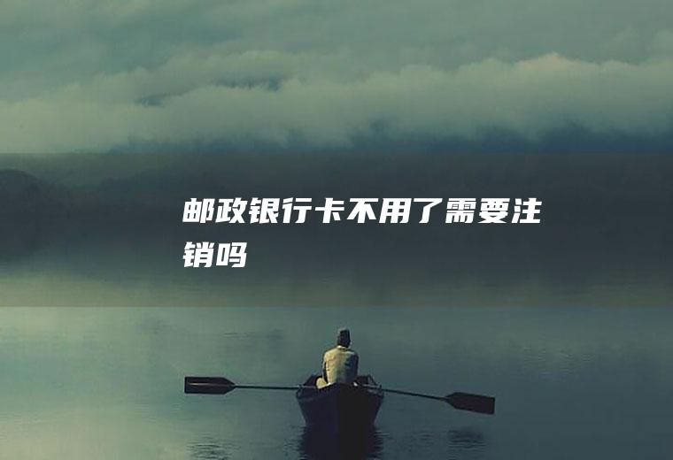 邮政银行卡不用了需要注销吗