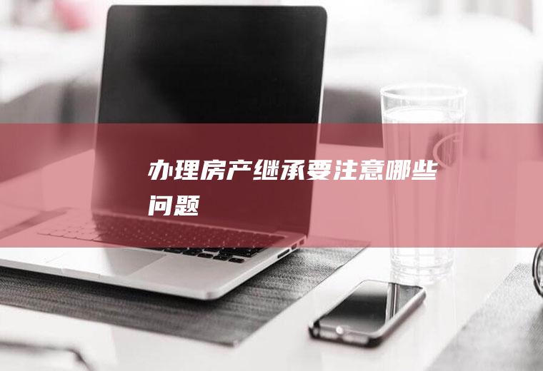 办理房产继承要注意哪些问题
