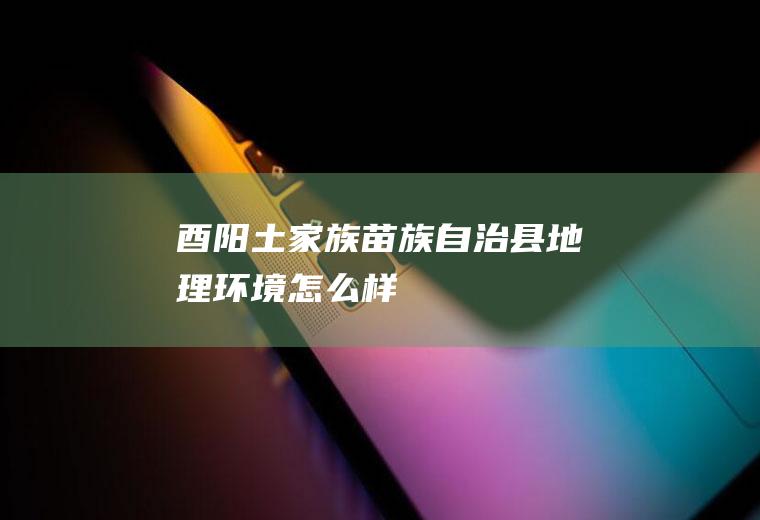 酉阳土家族苗族自治县地理环境怎么样