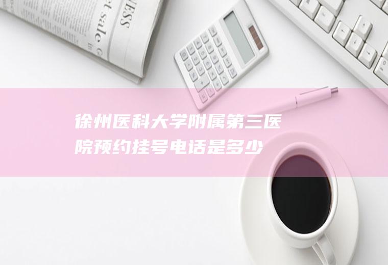 徐州医科大学附属第三医院预约挂号电话是多少