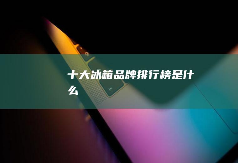 十大冰箱品牌排行榜是什么