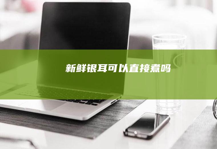 新鲜银耳可以直接煮吗