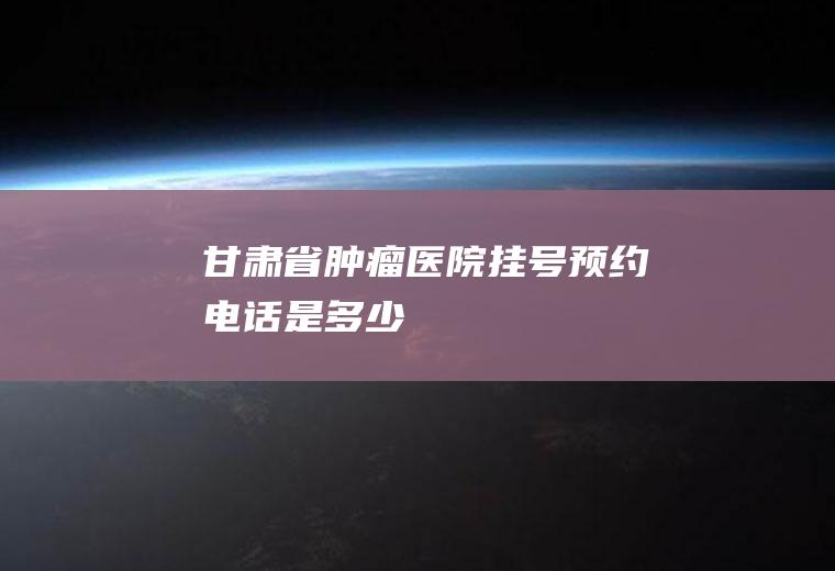 甘肃省肿瘤医院挂号预约电话是多少