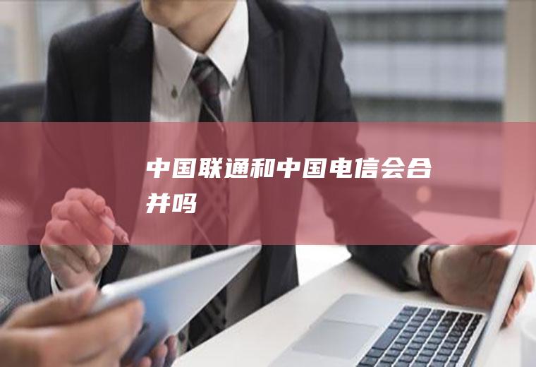 中国联通和中国电信会合并吗