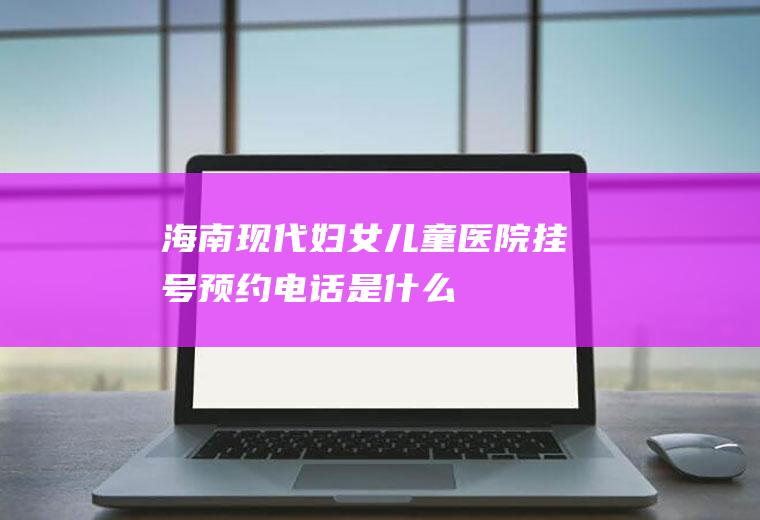 海南现代妇女儿童医院挂号预约电话是什么