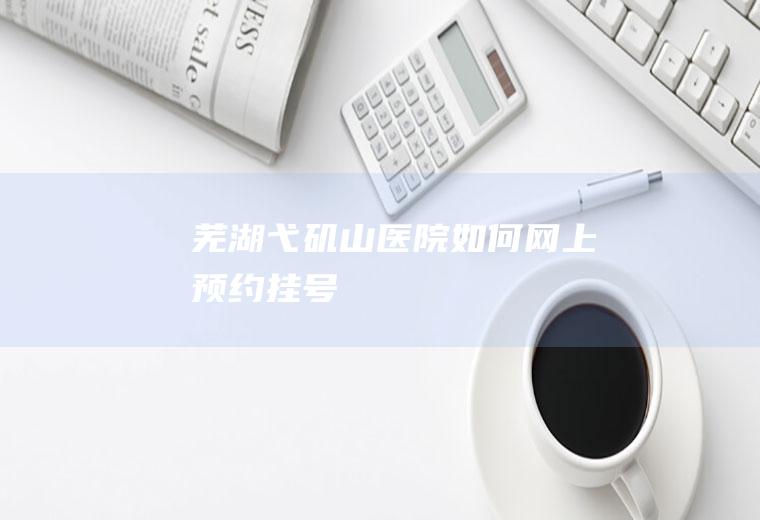 芜湖弋矶山医院如何网上预约挂号