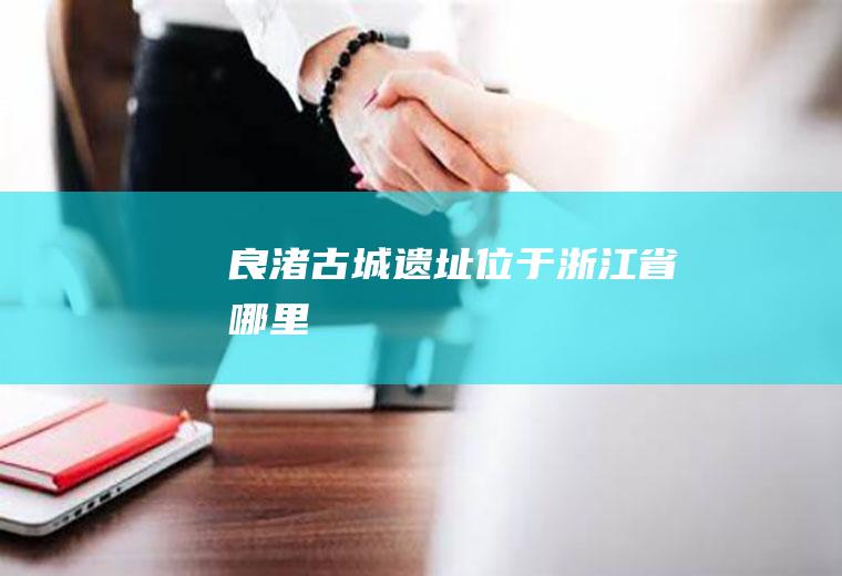 良渚古城遗址位于浙江省哪里