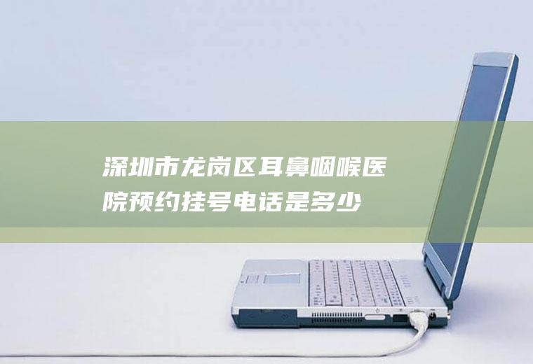 深圳市龙岗区耳鼻咽喉医院预约挂号电话是多少