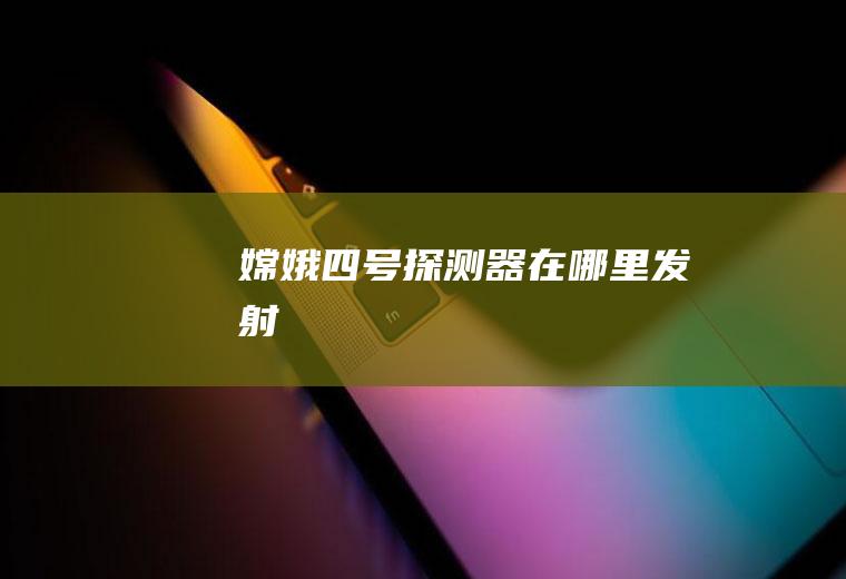 嫦娥四号探测器在哪里发射