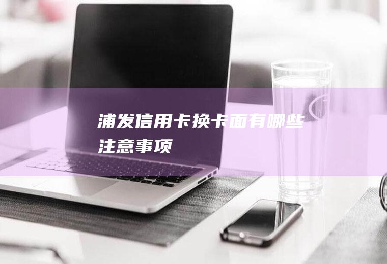 浦发信用卡换卡面有哪些注意事项