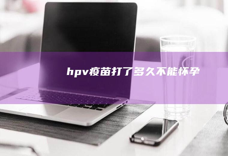 hpv疫苗打了多久不能怀孕