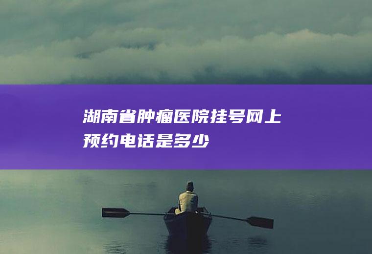 湖南省肿瘤医院挂号网上预约电话是多少