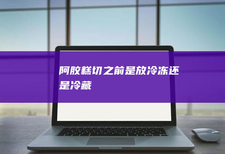 阿胶糕切之前是放冷冻还是冷藏