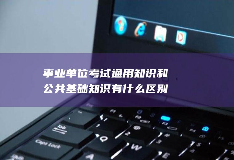 事业单位考试通用知识和公共基础知识有什么区别