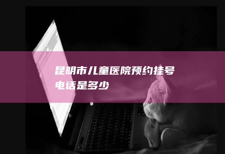 昆明市儿童医院预约挂号电话是多少