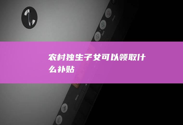 农村独生子女可以领取什么补贴