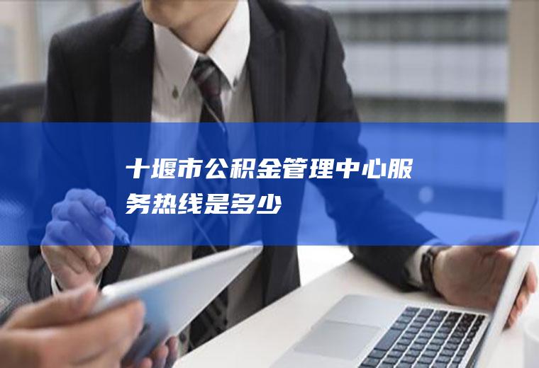 十堰市公积金管理中心服务热线是多少