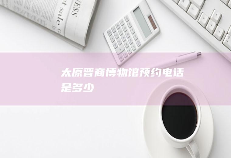 太原晋商博物馆预约电话是多少